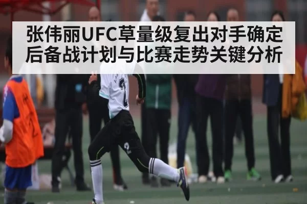 张伟丽UFC草量级复出对手确定后备战计划与比赛走势关键分析
